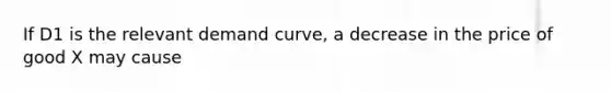 If D1 is the relevant demand curve, a decrease in the price of good X may cause