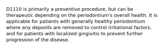 D1110 is primarily a preventive procedure, but can be therapeutic depending on the periodontium's overall health. It is applicable for patients with generally healthy periodontium where any deposits are removed to control irritational factors, and for patients with localized gingivitis to prevent further progression of the disease.