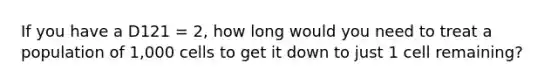 If you have a D121 = 2, how long would you need to treat a population of 1,000 cells to get it down to just 1 cell remaining?