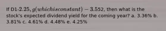 If D1-2.25, g (which is constant) -3.5% and P0 -52, then what is the stock's expected dividend yield for the coming year? a. 3.36% b. 3.81% c. 4.61% d. 4.48% e. 4.25%