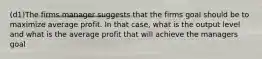 (d1)The firms manager suggests that the firms goal should be to maximize average profit. In that case, what is the output level and what is the average profit that will achieve the managers goal