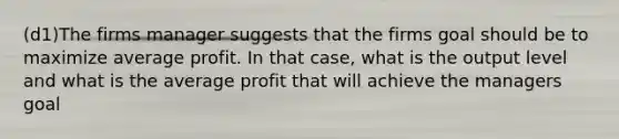 (d1)The firms manager suggests that the firms goal should be to maximize average profit. In that case, what is the output level and what is the average profit that will achieve the managers goal