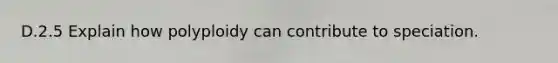 D.2.5 Explain how polyploidy can contribute to speciation.