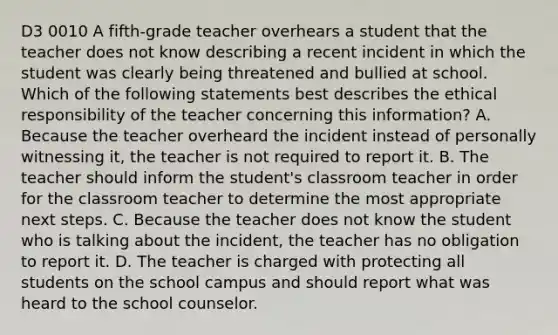 D3 0010 A fifth-grade teacher overhears a student that the teacher does not know describing a recent incident in which the student was clearly being threatened and bullied at school. Which of the following statements best describes the ethical responsibility of the teacher concerning this information? A. Because the teacher overheard the incident instead of personally witnessing it, the teacher is not required to report it. B. The teacher should inform the student's classroom teacher in order for the classroom teacher to determine the most appropriate next steps. C. Because the teacher does not know the student who is talking about the incident, the teacher has no obligation to report it. D. The teacher is charged with protecting all students on the school campus and should report what was heard to the school counselor.