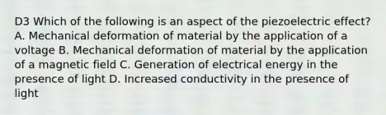 D3 Which of the following is an aspect of the piezoelectric effect? A. Mechanical deformation of material by the application of a voltage B. Mechanical deformation of material by the application of a magnetic field C. Generation of electrical energy in the presence of light D. Increased conductivity in the presence of light