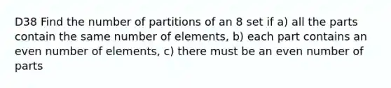 D38 Find the number of partitions of an 8 set if a) all the parts contain the same number of elements, b) each part contains an even number of elements, c) there must be an even number of parts