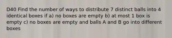 D40 Find the number of ways to distribute 7 distinct balls into 4 identical boxes if a) no boxes are empty b) at most 1 box is empty c) no boxes are empty and balls A and B go into different boxes