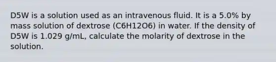 D5W is a solution used as an intravenous fluid. It is a 5.0% by mass solution of dextrose (C6H12O6) in water. If the density of D5W is 1.029 g/mL, calculate the molarity of dextrose in the solution.