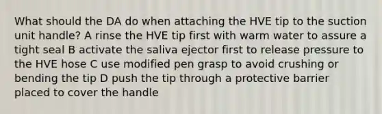 What should the DA do when attaching the HVE tip to the suction unit handle? A rinse the HVE tip first with warm water to assure a tight seal B activate the saliva ejector first to release pressure to the HVE hose C use modified pen grasp to avoid crushing or bending the tip D push the tip through a protective barrier placed to cover the handle