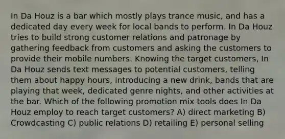 In Da Houz is a bar which mostly plays trance music, and has a dedicated day every week for local bands to perform. In Da Houz tries to build strong customer relations and patronage by gathering feedback from customers and asking the customers to provide their mobile numbers. Knowing the target customers, In Da Houz sends text messages to potential customers, telling them about happy hours, introducing a new drink, bands that are playing that week, dedicated genre nights, and other activities at the bar. Which of the following promotion mix tools does In Da Houz employ to reach target customers? A) direct marketing B) Crowdcasting C) public relations D) retailing E) personal selling