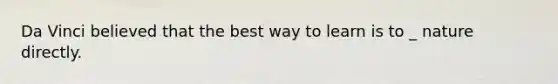 Da Vinci believed that the best way to learn is to _ nature directly.