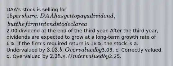 DAA's stock is selling for 15 per share. DAA has yet to pay a dividend, but the firm intends to declare a2.00 dividend at the end of the third year. After the third year, dividends are expected to grow at a long-term growth rate of 6%. If the firm's required return is 18%, the stock is a. Undervalued by 3.03. b. Overvalued by3.03. c. Correctly valued. d. Overvalued by 2.25. e. Undervalued by2.25.