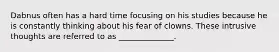 Dabnus often has a hard time focusing on his studies because he is constantly thinking about his fear of clowns. These intrusive thoughts are referred to as ______________.