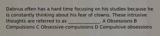 Dabnus often has a hard time focusing on his studies because he is constantly thinking about his fear of clowns. These intrusive thoughts are referred to as ______________. A Obsessions B Compulsions C Obsessive-compulsions D Compulsive obsessions