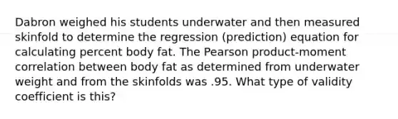 Dabron weighed his students underwater and then measured skinfold to determine the regression (prediction) equation for calculating percent body fat. The Pearson product-moment correlation between body fat as determined from underwater weight and from the skinfolds was .95. What type of validity coefficient is this?