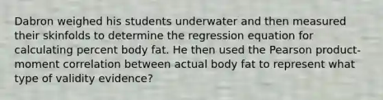 Dabron weighed his students underwater and then measured their skinfolds to determine the regression equation for calculating percent body fat. He then used the Pearson product-moment correlation between actual body fat to represent what type of validity evidence?