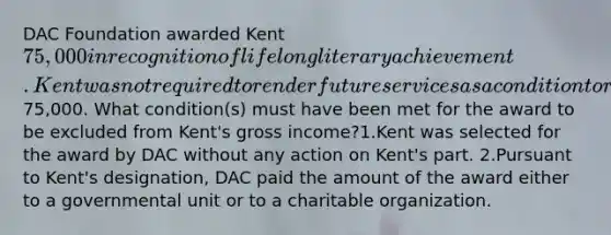 DAC Foundation awarded Kent 75,000 in recognition of lifelong literary achievement. Kent was not required to render future services as a condition to receive the75,000. What condition(s) must have been met for the award to be excluded from Kent's gross income?1.Kent was selected for the award by DAC without any action on Kent's part. 2.Pursuant to Kent's designation, DAC paid the amount of the award either to a governmental unit or to a charitable organization.