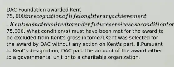 DAC Foundation awarded Kent 75,000 in recognition of lifelong literary achievement. Kent was not required to render future services as a condition to receive the75,000. What condition(s) must have been met for the award to be excluded from Kent's gross income?I.Kent was selected for the award by DAC without any action on Kent's part. II.Pursuant to Kent's designation, DAC paid the amount of the award either to a governmental unit or to a charitable organization.