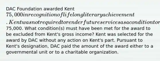 DAC Foundation awarded Kent 75,000 in recognition of lifelong literary achievement. Kent was not required to render future services as a condition to receive the75,000. What condition(s) must have been met for the award to be excluded from Kent's gross income? Kent was selected for the award by DAC without any action on Kent's part. Pursuant to Kent's designation, DAC paid the amount of the award either to a governmental unit or to a charitable organization.