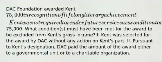 DAC Foundation awarded Kent 75,000 in recognition of lifelong literary achievement. Kent was not required to render future services as a condition to receive the75,000. What condition(s) must have been met for the award to be excluded from Kent's gross income? I. Kent was selected for the award by DAC without any action on Kent's part. II. Pursuant to Kent's designation, DAC paid the amount of the award either to a governmental unit or to a charitable organization.