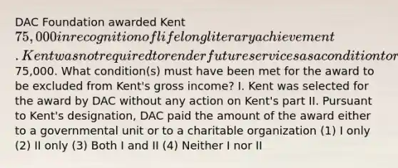 DAC Foundation awarded Kent 75,000 in recognition of lifelong literary achievement. Kent was not required to render future services as a condition to receive the75,000. What condition(s) must have been met for the award to be excluded from Kent's gross income? I. Kent was selected for the award by DAC without any action on Kent's part II. Pursuant to Kent's designation, DAC paid the amount of the award either to a governmental unit or to a charitable organization (1) I only (2) II only (3) Both I and II (4) Neither I nor II