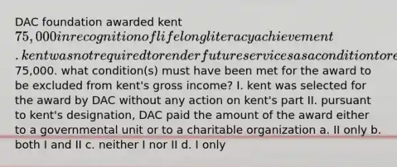 DAC foundation awarded kent 75,000 in recognition of lifelong literacy achievement. kent was not required to render future services as a condition to receive the75,000. what condition(s) must have been met for the award to be excluded from kent's gross income? I. kent was selected for the award by DAC without any action on kent's part II. pursuant to kent's designation, DAC paid the amount of the award either to a governmental unit or to a charitable organization a. II only b. both I and II c. neither I nor II d. I only