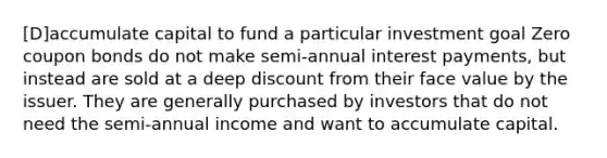 [D]accumulate capital to fund a particular investment goal Zero coupon bonds do not make semi-annual interest payments, but instead are sold at a deep discount from their face value by the issuer. They are generally purchased by investors that do not need the semi-annual income and want to accumulate capital.