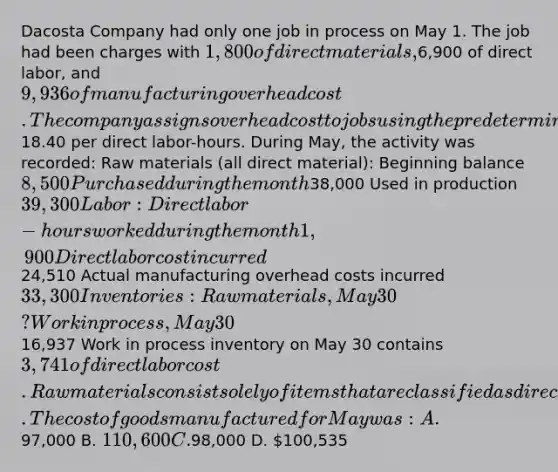 Dacosta Company had only one job in process on May 1. The job had been charges with 1,800 of direct materials,6,900 of direct labor, and 9,936 of manufacturing overhead cost. The company assigns overhead cost to jobs using the predetermined overhead rate of18.40 per direct labor-hours. During May, the activity was recorded: Raw materials (all direct material): Beginning balance 8,500 Purchased during the month38,000 Used in production 39,300 Labor: Direct labor-hours worked during the month 1,900 Direct labor cost incurred24,510 Actual manufacturing overhead costs incurred 33,300 Inventories: Raw materials, May 30 ? Work in process, May 3016,937 Work in process inventory on May 30 contains 3,741 of direct labor cost. Raw materials consist solely of items that are classified as direct materials. The cost of goods manufactured for May was: A.97,000 B. 110,600 C.98,000 D. 100,535