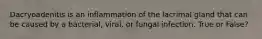 Dacryoadenitis is an inflammation of the lacrimal gland that can be caused by a bacterial, viral, or fungal infection. True or False?
