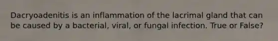 Dacryoadenitis is an inflammation of the lacrimal gland that can be caused by a bacterial, viral, or fungal infection. True or False?