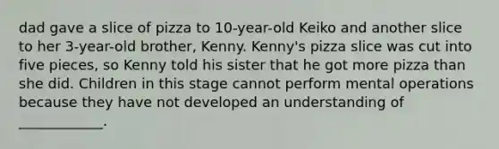 dad gave a slice of pizza to 10-year-old Keiko and another slice to her 3-year-old brother, Kenny. Kenny's pizza slice was cut into five pieces, so Kenny told his sister that he got more pizza than she did. Children in this stage cannot perform mental operations because they have not developed an understanding of ____________.