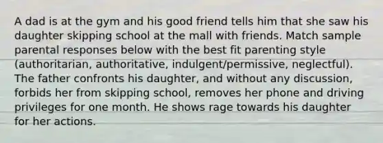 A dad is at the gym and his good friend tells him that she saw his daughter skipping school at the mall with friends. Match sample parental responses below with the best fit parenting style (authoritarian, authoritative, indulgent/permissive, neglectful). The father confronts his daughter, and without any discussion, forbids her from skipping school, removes her phone and driving privileges for one month. He shows rage towards his daughter for her actions.