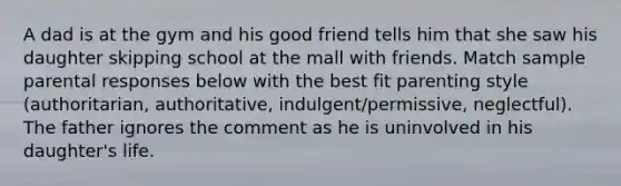 A dad is at the gym and his good friend tells him that she saw his daughter skipping school at the mall with friends. Match sample parental responses below with the best fit parenting style (authoritarian, authoritative, indulgent/permissive, neglectful). The father ignores the comment as he is uninvolved in his daughter's life.