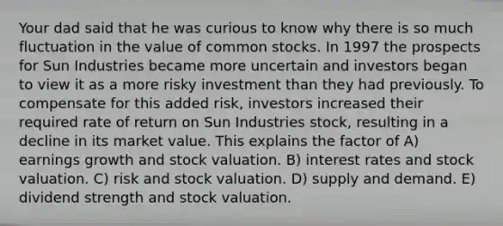 Your dad said that he was curious to know why there is so much fluctuation in the value of common stocks. In 1997 the prospects for Sun Industries became more uncertain and investors began to view it as a more risky investment than they had previously. To compensate for this added risk, investors increased their required rate of return on Sun Industries stock, resulting in a decline in its market value. This explains the factor of A) earnings growth and stock valuation. B) interest rates and stock valuation. C) risk and stock valuation. D) supply and demand. E) dividend strength and stock valuation.