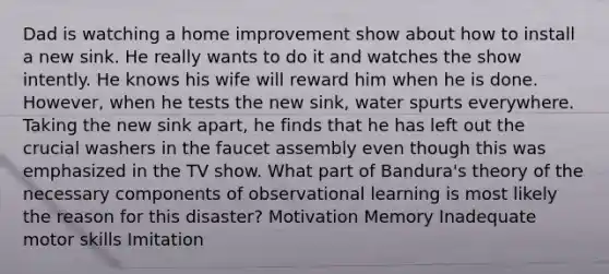 Dad is watching a home improvement show about how to install a new sink. He really wants to do it and watches the show intently. He knows his wife will reward him when he is done. However, when he tests the new sink, water spurts everywhere. Taking the new sink apart, he finds that he has left out the crucial washers in the faucet assembly even though this was emphasized in the TV show. What part of Bandura's theory of the necessary components of observational learning is most likely the reason for this disaster? Motivation Memory Inadequate motor skills Imitation