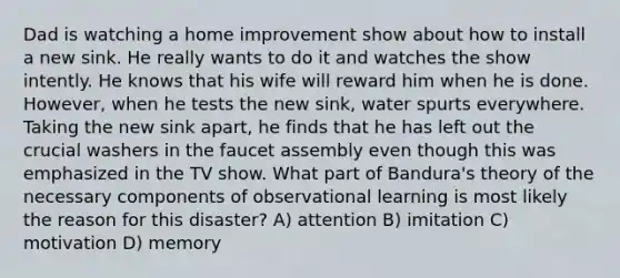 Dad is watching a home improvement show about how to install a new sink. He really wants to do it and watches the show intently. He knows that his wife will reward him when he is done. However, when he tests the new sink, water spurts everywhere. Taking the new sink apart, he finds that he has left out the crucial washers in the faucet assembly even though this was emphasized in the TV show. What part of Bandura's theory of the necessary components of observational learning is most likely the reason for this disaster? A) attention B) imitation C) motivation D) memory