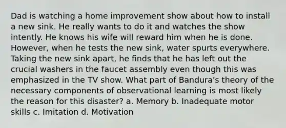 Dad is watching a home improvement show about how to install a new sink. He really wants to do it and watches the show intently. He knows his wife will reward him when he is done. However, when he tests the new sink, water spurts everywhere. Taking the new sink apart, he finds that he has left out the crucial washers in the faucet assembly even though this was emphasized in the TV show. What part of Bandura's theory of the necessary components of observational learning is most likely the reason for this disaster? a. Memory b. Inadequate motor skills c. Imitation d. Motivation