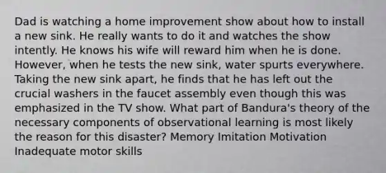 Dad is watching a home improvement show about how to install a new sink. He really wants to do it and watches the show intently. He knows his wife will reward him when he is done. However, when he tests the new sink, water spurts everywhere. Taking the new sink apart, he finds that he has left out the crucial washers in the faucet assembly even though this was emphasized in the TV show. What part of Bandura's theory of the necessary components of observational learning is most likely the reason for this disaster? Memory Imitation Motivation Inadequate motor skills