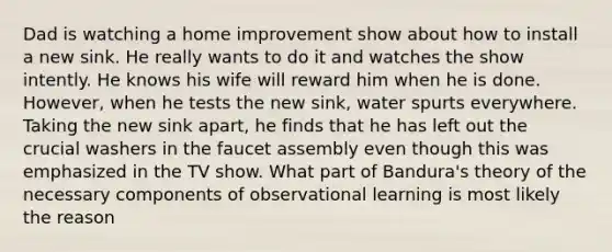 Dad is watching a home improvement show about how to install a new sink. He really wants to do it and watches the show intently. He knows his wife will reward him when he is done. However, when he tests the new sink, water spurts everywhere. Taking the new sink apart, he finds that he has left out the crucial washers in the faucet assembly even though this was emphasized in the TV show. What part of Bandura's theory of the necessary components of observational learning is most likely the reason