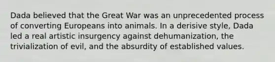 Dada believed that the Great War was an unprecedented process of converting Europeans into animals. In a derisive style, Dada led a real artistic insurgency against dehumanization, the trivialization of evil, and the absurdity of established values.