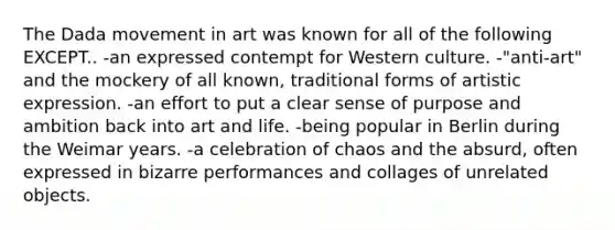 The Dada movement in art was known for all of the following EXCEPT.. -an expressed contempt for Western culture. -"anti-art" and the mockery of all known, traditional forms of artistic expression. -an effort to put a clear sense of purpose and ambition back into art and life. -being popular in Berlin during the Weimar years. -a celebration of chaos and the absurd, often expressed in bizarre performances and collages of unrelated objects.