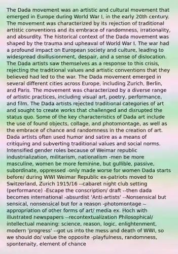 The Dada movement was an artistic and cultural movement that emerged in Europe during World War I, in the early 20th century. The movement was characterized by its rejection of traditional artistic conventions and its embrace of randomness, irrationality, and absurdity. The historical context of the Dada movement was shaped by the trauma and upheaval of World War I. The war had a profound impact on European society and culture, leading to widespread disillusionment, despair, and a sense of dislocation. The Dada artists saw themselves as a response to this crisis, rejecting the traditional values and artistic conventions that they believed had led to the war. The Dada movement emerged in several different cities across Europe, including Zurich, Berlin, and Paris. The movement was characterized by a diverse range of artistic practices, including visual art, poetry, performance, and film. The Dada artists rejected traditional categories of art and sought to create works that challenged and disrupted the status quo. Some of the key characteristics of Dada art include the use of found objects, collage, and photomontage, as well as the embrace of chance and randomness in the creation of art. Dada artists often used humor and satire as a means of critiquing and subverting traditional values and social norms. Intensified gender roles because of Weimar republic industrialization, militarism, nationalism -men be more masculine, women be more feminine, but gullible, passive, subordinate, oppressed -only made worse for women Dada starts before/ during WWI Weimar Republic ex-patriots moved to Switzerland, Zurich 1915/16 --cabaret night club setting (performance) -Escape the conscription/ draft --then dada becomes international -absurdist 'Anti-artists' --Nonsensical but sensical, nonsensical but for a reason -photomontage --appropriation of other forms of art/ media ex. Hoch with illustrated newspapers --recontextualization Philosophical/ intellectual meaning: science, reason, logic, enlightenment, modern 'progress' --got us into the mess and death of WWI, so we should do/ value the opposite -playfulness, randomness, spontenaity, element of chance