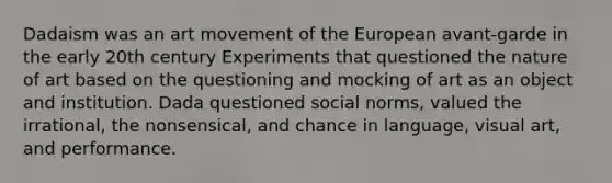 Dadaism was an art movement of the European avant-garde in the early 20th century Experiments that questioned the nature of art based on the questioning and mocking of art as an object and institution. Dada questioned social norms, valued the irrational, the nonsensical, and chance in language, visual art, and performance.