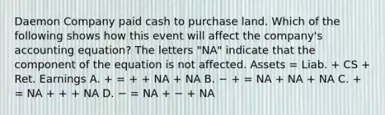 Daemon Company paid cash to purchase land. Which of the following shows how this event will affect the company's accounting equation? The letters "NA" indicate that the component of the equation is not affected. Assets = Liab. + CS + Ret. Earnings A. + = + + NA + NA B. − + = NA + NA + NA C. + = NA + + + NA D. − = NA + − + NA