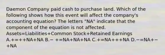 Daemon Company paid cash to purchase land. Which of the following shows how this event will affect the company's accounting equation? The letters "NA" indicate that the component of the equation is not affected. Assets=Liabilities+Common Stock+Retained Earnings A.+=++NA+NA B.− +=NA+NA+NA C.+=NA+++NA D.−=NA+−+NA