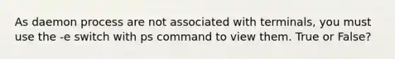 As daemon process are not associated with terminals, you must use the -e switch with ps command to view them. True or False?