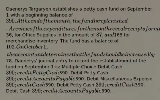 Daenerys Targaryen establishes a petty cash fund on September 1 with a beginning balance of 390. At the end of the month, the fund is replenished. A review of the expenditures for the month reveal receipts for miscellaneous expenses of36, for Office Supplies in the amount of 87, and165 for merchandise inventory. The fund has a balance of 102. On October 1, the accountant determines that the fund should be increased by78. Daenerys' journal entry to record the establishment of the fund on September 1 is: Multiple Choice Debit Cash 390; credit Petty Cash390. Debit Petty Cash 390; credit Accounts Payable390. Debit Miscellaneous Expense 390; credit Cash390. Debit Petty Cash 390; credit Cash390. Debit Cash 390; credit Accounts Payable390.