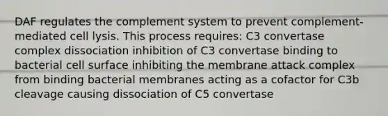 DAF regulates the complement system to prevent complement-mediated cell lysis. This process requires: C3 convertase complex dissociation inhibition of C3 convertase binding to bacterial cell surface inhibiting the membrane attack complex from binding bacterial membranes acting as a cofactor for C3b cleavage causing dissociation of C5 convertase