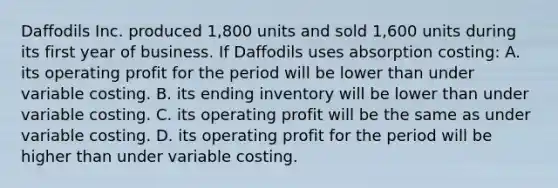 Daffodils Inc. produced 1,800 units and sold 1,600 units during its first year of business. If Daffodils uses absorption costing: A. its operating profit for the period will be lower than under variable costing. B. its ending inventory will be lower than under variable costing. C. its operating profit will be the same as under variable costing. D. its operating profit for the period will be higher than under variable costing.