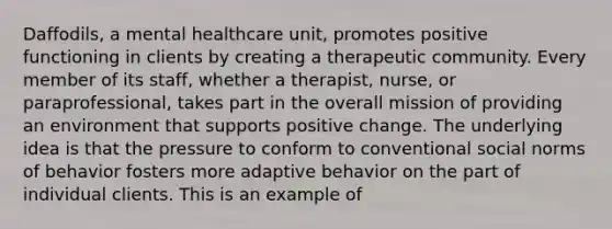 Daffodils, a mental healthcare unit, promotes positive functioning in clients by creating a therapeutic community. Every member of its staff, whether a therapist, nurse, or paraprofessional, takes part in the overall mission of providing an environment that supports positive change. The underlying idea is that the pressure to conform to conventional social norms of behavior fosters more adaptive behavior on the part of individual clients. This is an example of